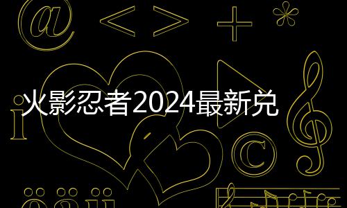 码 码一最新忍者兑换兑换火影览有效